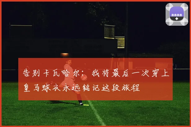 告别卡瓦哈尔：我将最后一次穿上皇马球衣永远铭记这段旅程