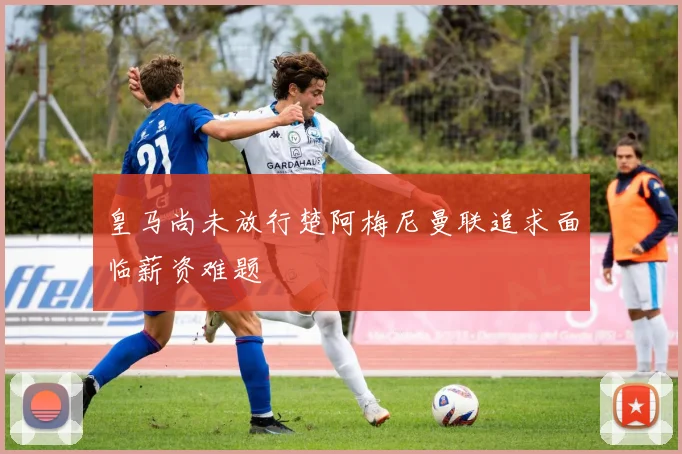 皇马尚未放行楚阿梅尼曼联追求面临薪资难题
