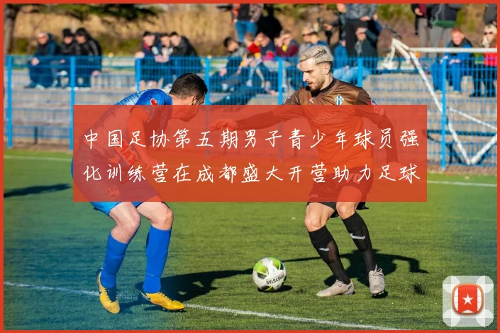 中国足协第五期男子青少年球员强化训练营在成都盛大开营助力足球未来发展