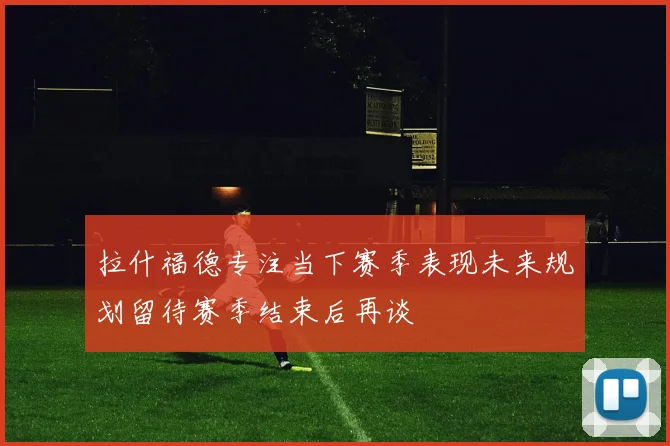 拉什福德专注当下赛季表现未来规划留待赛季结束后再谈