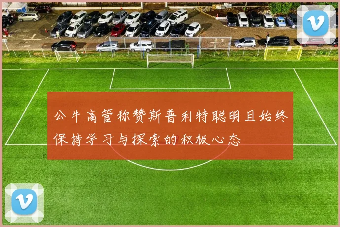 公牛高管称赞斯普利特聪明且始终保持学习与探索的积极心态