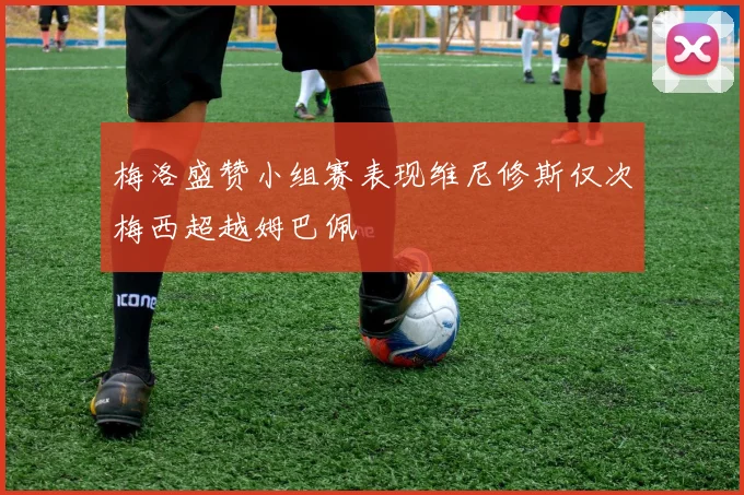 梅洛盛赞小组赛表现维尼修斯仅次梅西超越姆巴佩