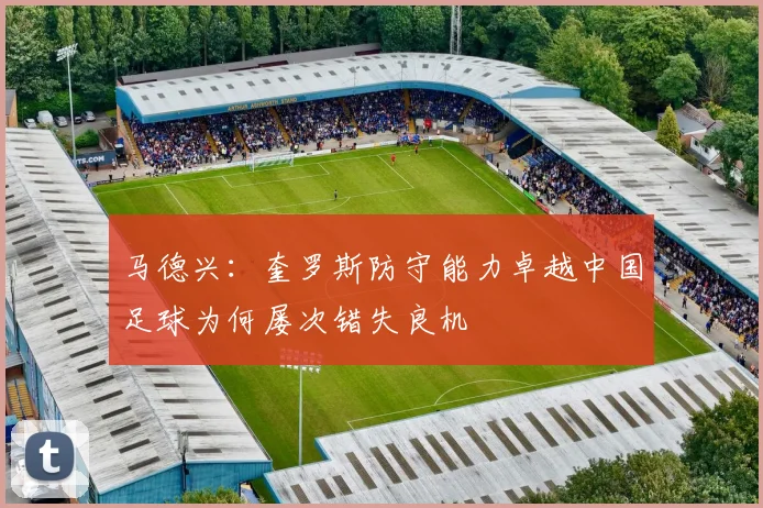 马德兴：奎罗斯防守能力卓越中国足球为何屡次错失良机