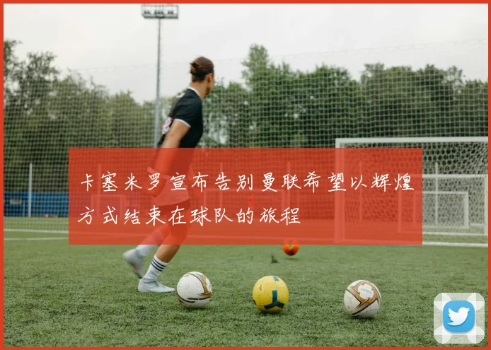 卡塞米罗宣布告别曼联希望以辉煌方式结束在球队的旅程