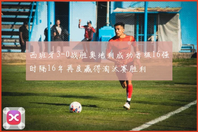 西班牙3-0战胜奥地利成功晋级16强时隔16年再度赢得淘汰赛胜利