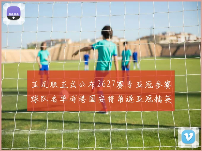 亚足联正式公布2627赛季亚冠参赛球队名单海港国安将角逐亚冠精英联赛