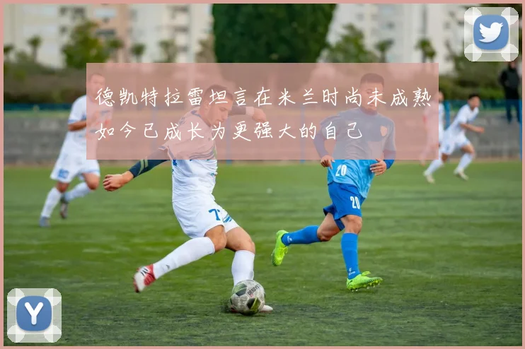 德凯特拉雷坦言在米兰时尚未成熟如今已成长为更强大的自己