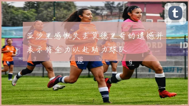 亚沙里感慨失去莫德里奇的遗憾并表示将全力以赴助力球队