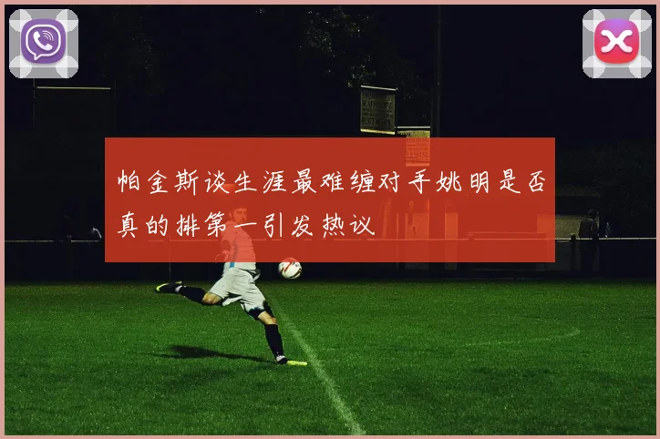 帕金斯谈生涯最难缠对手姚明是否真的排第一引发热议