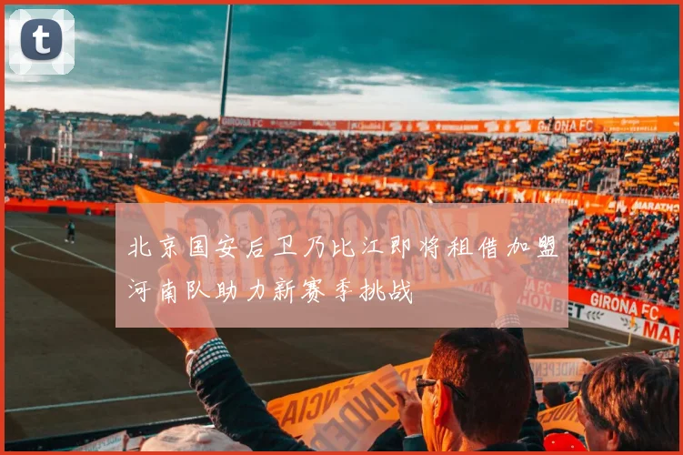 北京国安后卫乃比江即将租借加盟河南队助力新赛季挑战