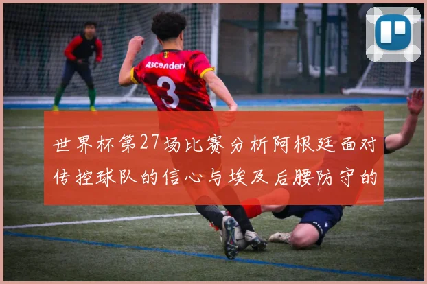 世界杯第27场比赛分析阿根廷面对传控球队的信心与埃及后腰防守的隐患