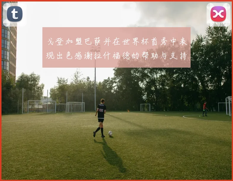 戈登加盟巴萨并在世界杯首秀中表现出色感谢拉什福德的帮助与支持
