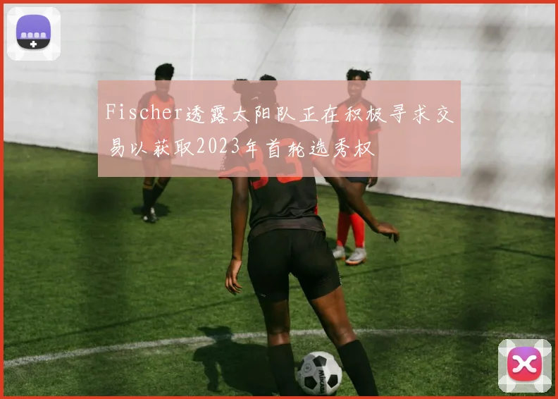 Fischer透露太阳队正在积极寻求交易以获取2023年首轮选秀权