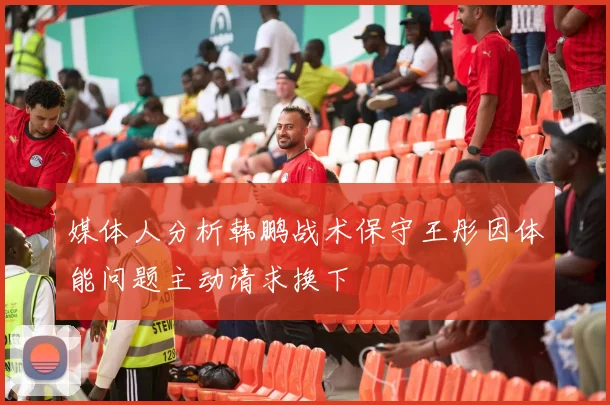 媒体人分析韩鹏战术保守王彤因体能问题主动请求换下