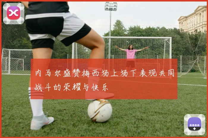 内马尔盛赞梅西场上场下表现共同战斗的荣耀与快乐