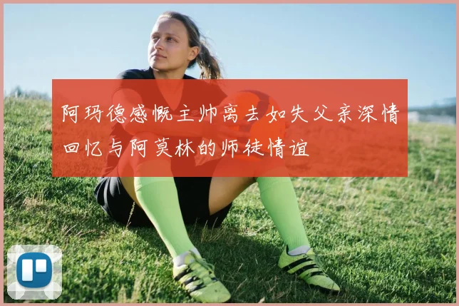 阿玛德感慨主帅离去如失父亲深情回忆与阿莫林的师徒情谊