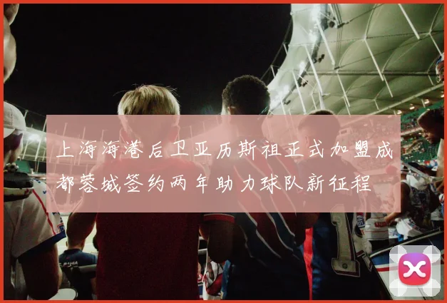 上海海港后卫亚历斯祖正式加盟成都蓉城签约两年助力球队新征程