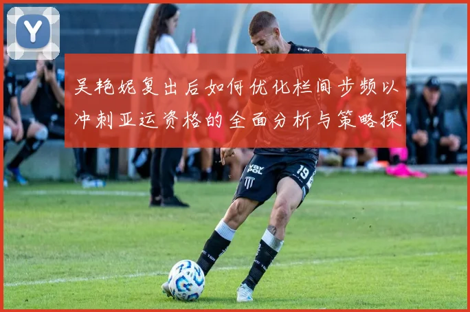 吴艳妮复出后如何优化栏间步频以冲刺亚运资格的全面分析与策略探讨