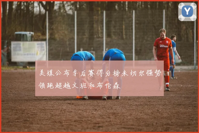 美媒公布季后赛得分榜米切尔强势领跑超越文班和布伦森