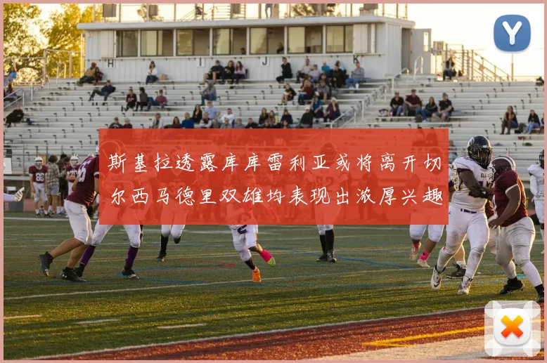 斯基拉透露库库雷利亚或将离开切尔西马德里双雄均表现出浓厚兴趣