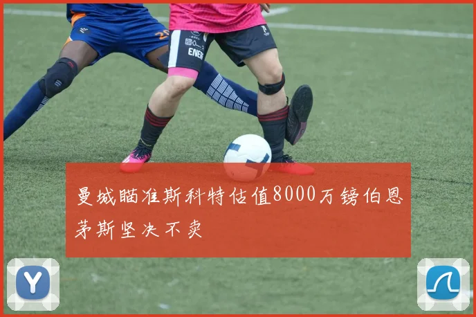 曼城瞄准斯科特估值8000万镑伯恩茅斯坚决不卖