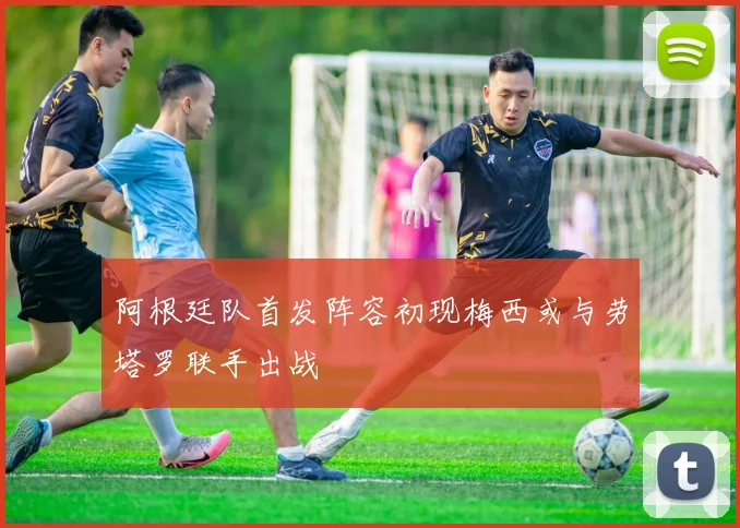 阿根廷队首发阵容初现梅西或与劳塔罗联手出战